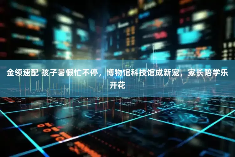 金领速配 孩子暑假忙不停，博物馆科技馆成新宠，家长陪学乐开花
