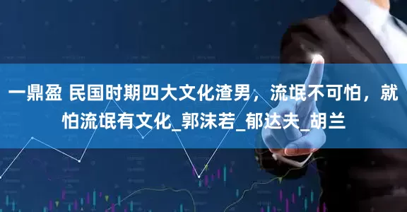 一鼎盈 民国时期四大文化渣男，流氓不可怕，就怕流氓有文化_郭沫若_郁达夫_胡兰