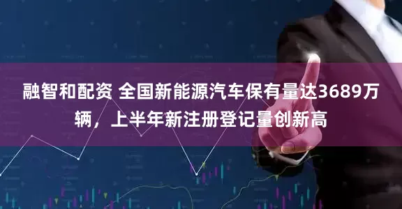 融智和配资 全国新能源汽车保有量达3689万辆，上半年新注册登记量创新高