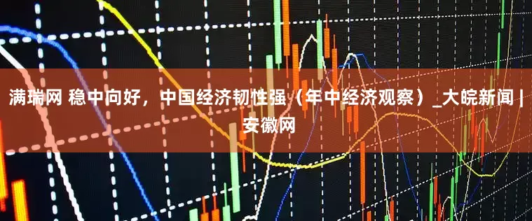 满瑞网 稳中向好，中国经济韧性强（年中经济观察）_大皖新闻 | 安徽网