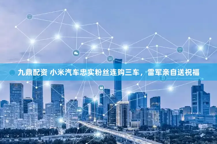 九鼎配资 小米汽车忠实粉丝连购三车，雷军亲自送祝福