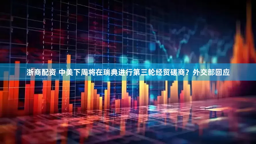 浙商配资 中美下周将在瑞典进行第三轮经贸磋商？外交部回应