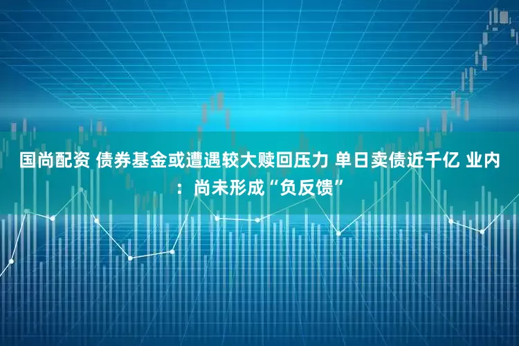 国尚配资 债券基金或遭遇较大赎回压力 单日卖债近千亿 业内：尚未形成“负反馈”