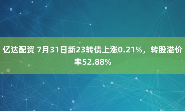 亿达配资 7月31日新23转债上涨0.21%，转股溢价率52.88%