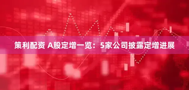 策利配资 A股定增一览：5家公司披露定增进展