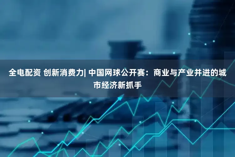 全电配资 创新消费力| 中国网球公开赛：商业与产业并进的城市经济新抓手