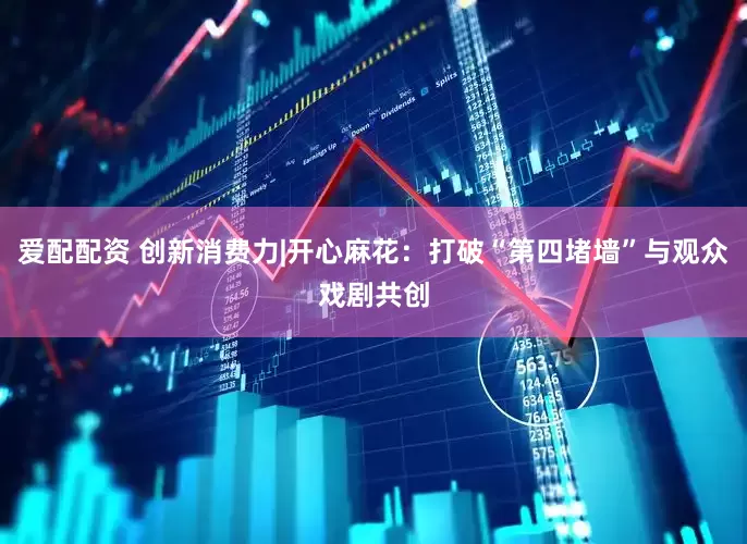 爱配配资 创新消费力|开心麻花：打破“第四堵墙”与观众戏剧共创