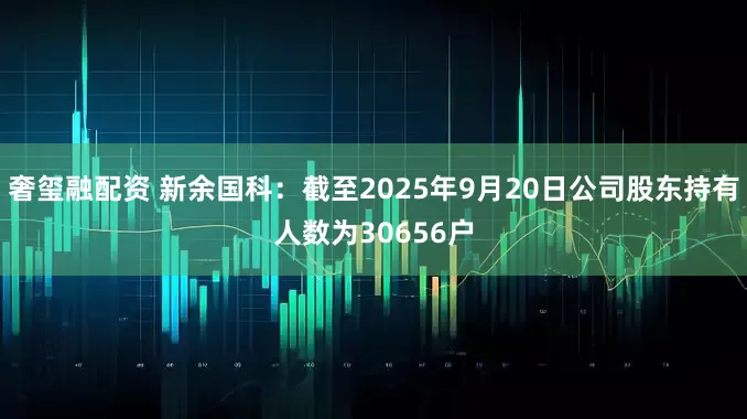 奢玺融配资 新余国科：截至2025年9月20日公司股东持有人数为30656户