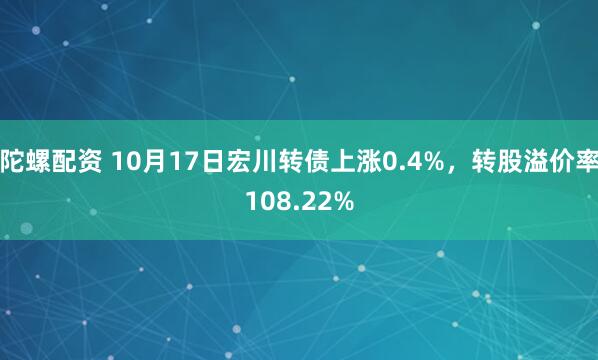 陀螺配资 10月17日宏川转债上涨0.4%，转股溢价率108.22%