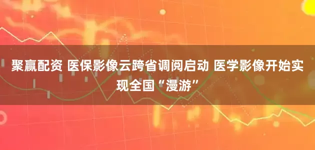 聚赢配资 医保影像云跨省调阅启动 医学影像开始实现全国“漫游”