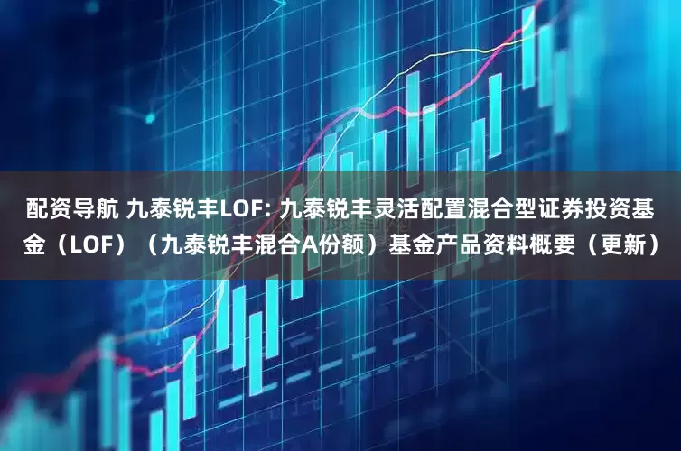 配资导航 九泰锐丰LOF: 九泰锐丰灵活配置混合型证券投资基金（LOF）（九泰锐丰混合A份额）基金产品资料概要（更新）