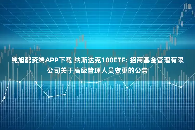 纯旭配资端APP下载 纳斯达克100ETF: 招商基金管理有限公司关于高级管理人员变更的公告