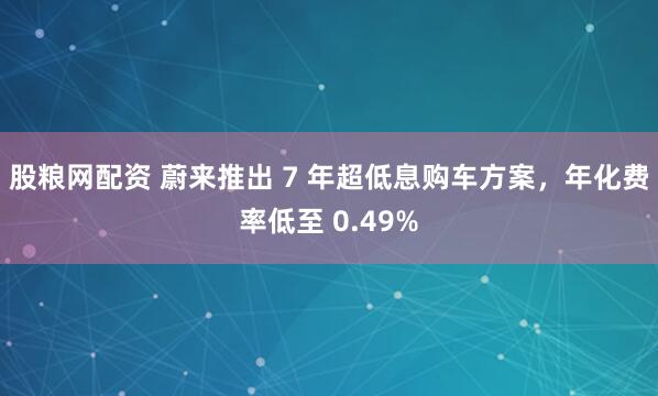 股粮网配资 蔚来推出 7 年超低息购车方案，年化费率低至 0.49%