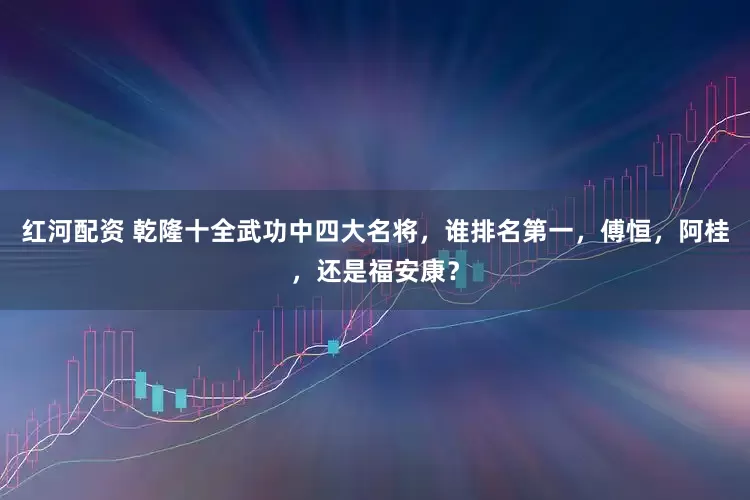 红河配资 乾隆十全武功中四大名将，谁排名第一，傅恒，阿桂，还是福安康？