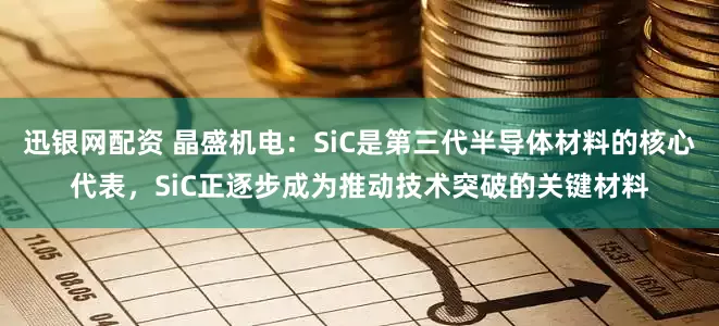 迅银网配资 晶盛机电：SiC是第三代半导体材料的核心代表，SiC正逐步成为推动技术突破的关键材料