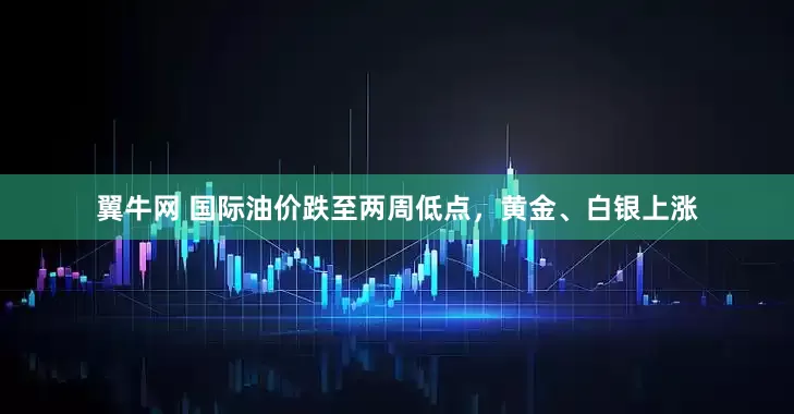翼牛网 国际油价跌至两周低点,黄金、白银上涨